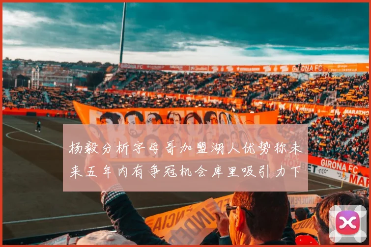杨毅分析字母哥加盟湖人优势称未来五年内有争冠机会库里吸引力下降