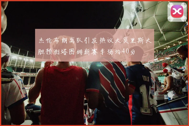 杰伦布朗离队引发热议大莫里斯大胆预测塔图姆新赛季场均40分