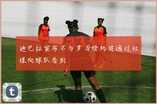 迪巴拉宣布不与罗马续约将通过社媒向球队告别