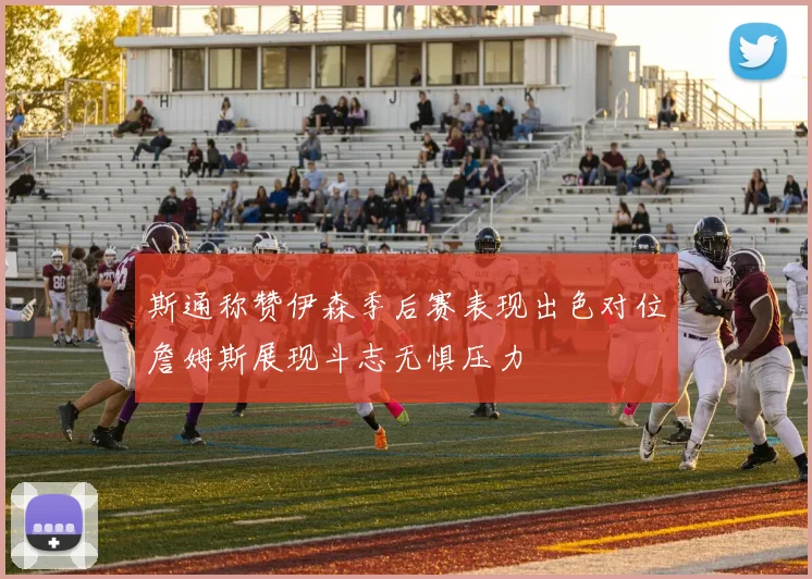 斯通称赞伊森季后赛表现出色对位詹姆斯展现斗志无惧压力