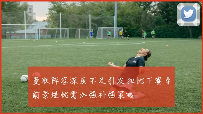 曼联阵容深度不足引发担忧下赛季前景堪忧需加强补强策略