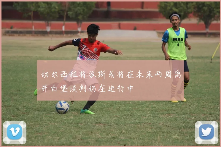 切尔西租将派斯或将在未来两周离开白堡谈判仍在进行中