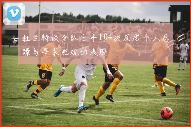 杜兰特谈全队出手104次反思个人急躁与寻求犯规的表现