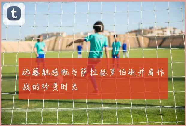 远藤航感慨与萨拉赫罗伯逊并肩作战的珍贵时光