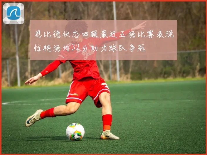 恩比德状态回暖最近五场比赛表现惊艳场均32分助力球队争冠
