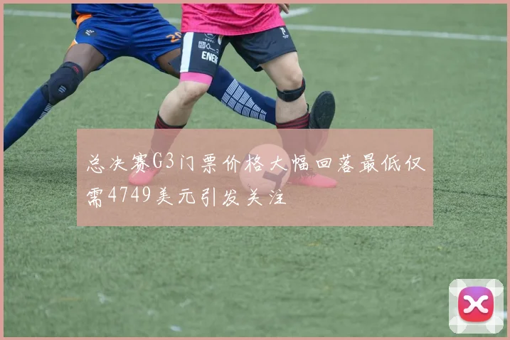 总决赛G3门票价格大幅回落最低仅需4749美元引发关注