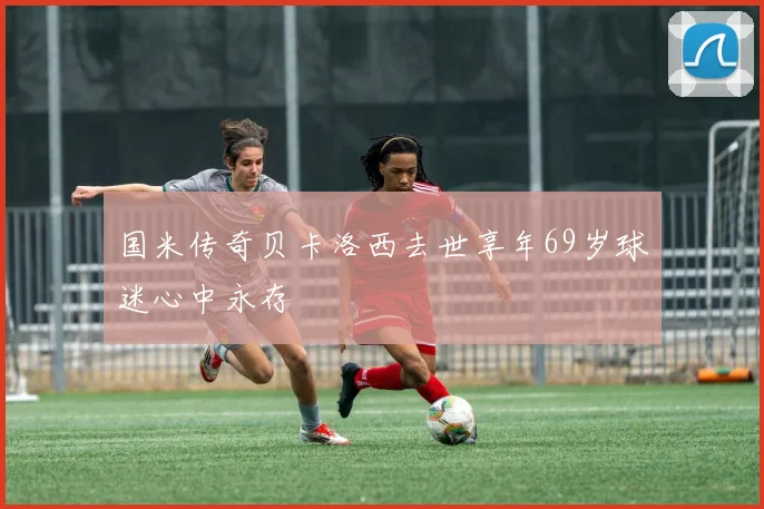 国米传奇贝卡洛西去世享年69岁球迷心中永存