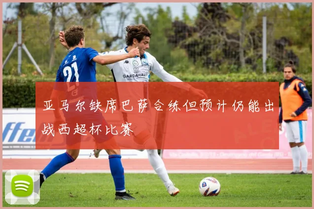 亚马尔缺席巴萨合练但预计仍能出战西超杯比赛