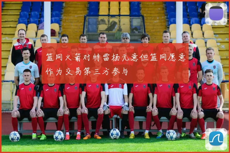 篮网火箭对特雷杨无意但篮网愿意作为交易第三方参与