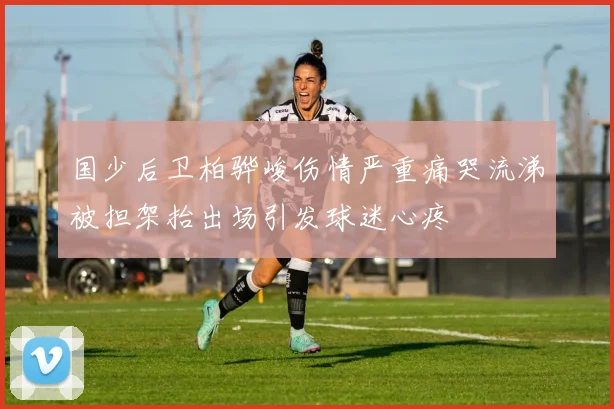 国少后卫柏骅峻伤情严重痛哭流涕被担架抬出场引发球迷心疼