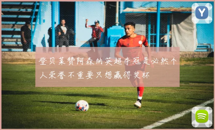 登贝莱赞阿森纳英超夺冠是必然个人荣誉不重要只想赢得奖杯