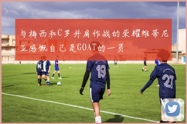与梅西和C罗并肩作战的荣耀维蒂尼亚感慨自己是GOAT的一员