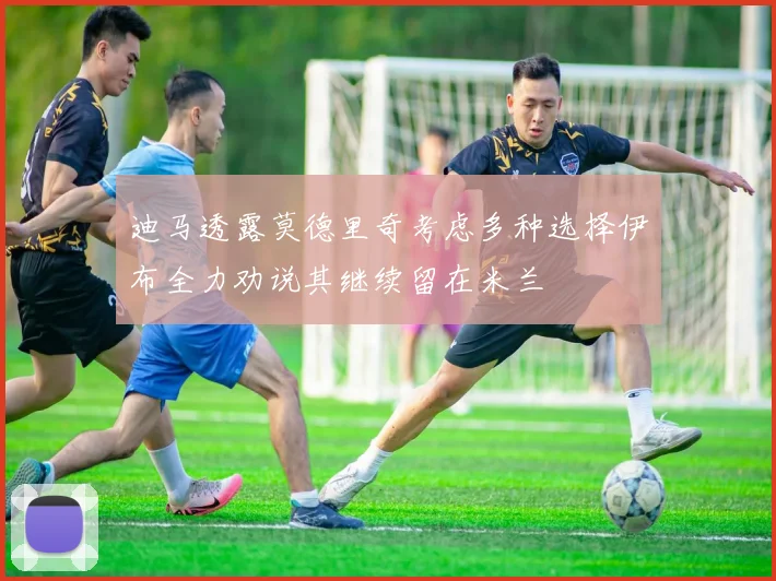 迪马透露莫德里奇考虑多种选择伊布全力劝说其继续留在米兰