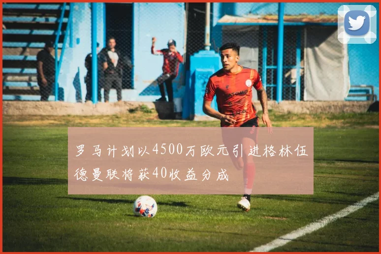 罗马计划以4500万欧元引进格林伍德曼联将获40收益分成