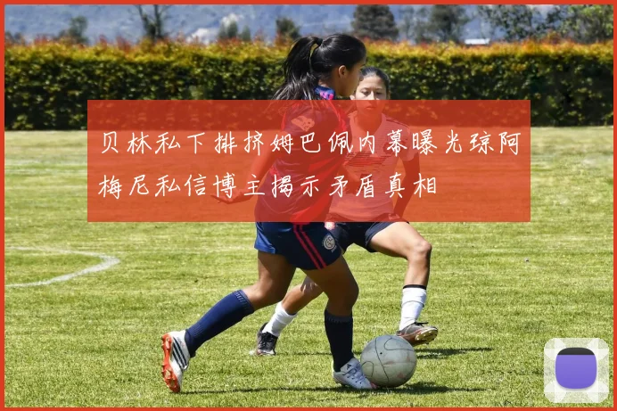 贝林私下排挤姆巴佩内幕曝光琼阿梅尼私信博主揭示矛盾真相