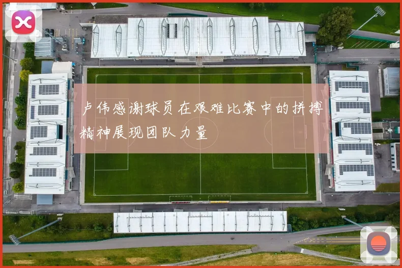 卢伟感谢球员在艰难比赛中的拼搏精神展现团队力量