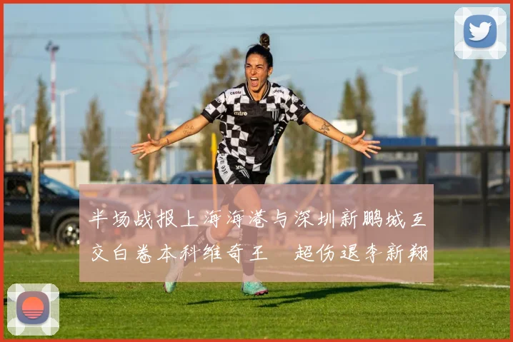 半场战报上海海港与深圳新鹏城互交白卷本科维奇王燊超伤退李新翔错失良机