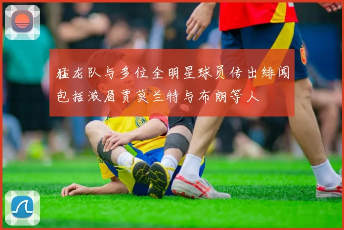 猛龙队与多位全明星球员传出绯闻包括浓眉贾莫兰特与布朗等人