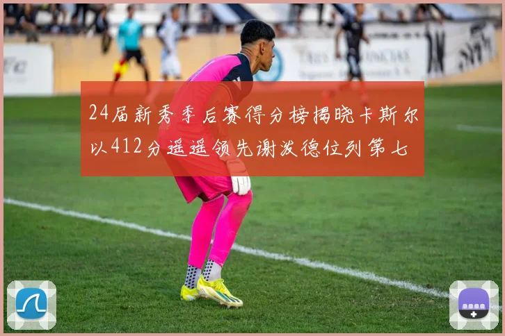 24届新秀季后赛得分榜揭晓卡斯尔以412分遥遥领先谢泼德位列第七