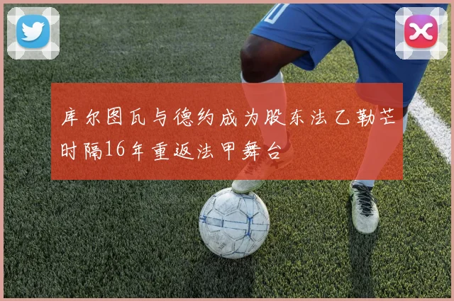库尔图瓦与德约成为股东法乙勒芒时隔16年重返法甲舞台