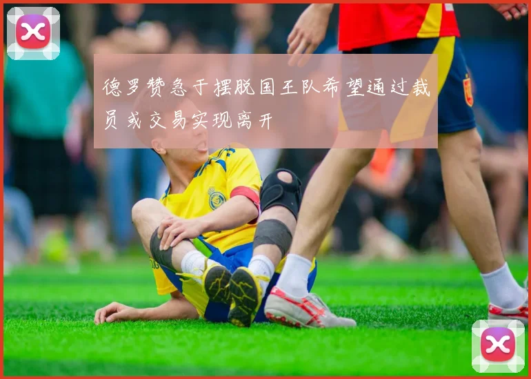德罗赞急于摆脱国王队希望通过裁员或交易实现离开