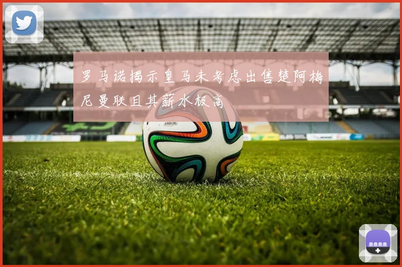 罗马诺揭示皇马未考虑出售楚阿梅尼曼联且其薪水极高