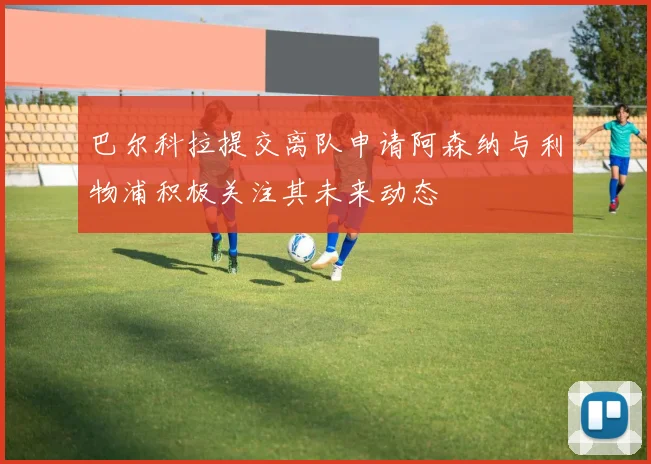 巴尔科拉提交离队申请阿森纳与利物浦积极关注其未来动态