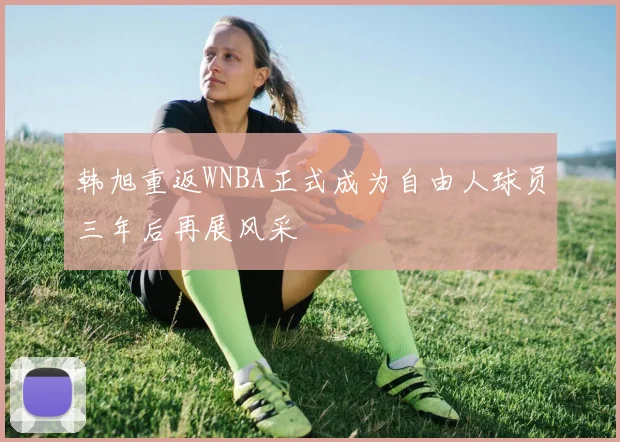 韩旭重返WNBA正式成为自由人球员三年后再展风采
