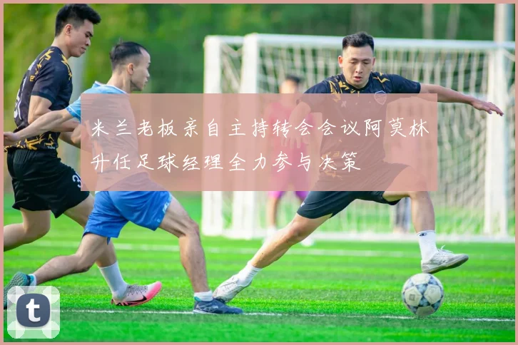 米兰老板亲自主持转会会议阿莫林升任足球经理全力参与决策