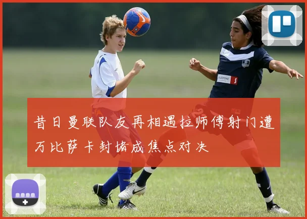 昔日曼联队友再相遇拉师傅射门遭万比萨卡封堵成焦点对决
