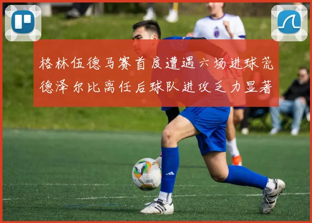 格林伍德马赛首度遭遇六场进球荒德泽尔比离任后球队进攻乏力显著