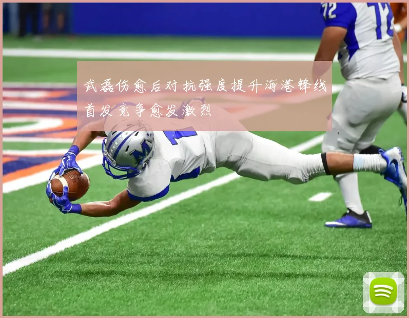 武磊伤愈后对抗强度提升海港锋线首发竞争愈发激烈