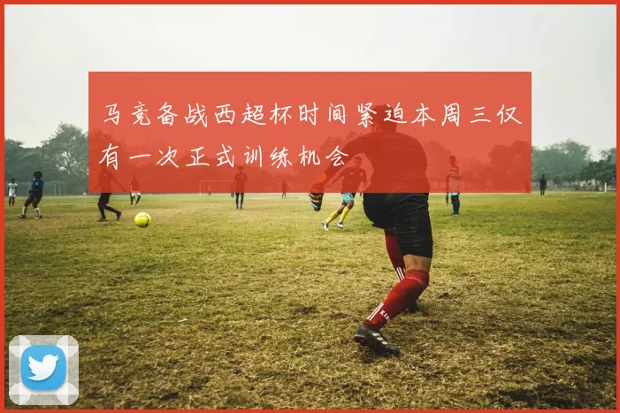 马竞备战西超杯时间紧迫本周三仅有一次正式训练机会