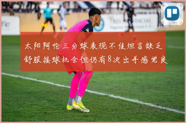 太阳阿伦三分球表现不佳坦言缺乏舒服接球机会但仍有8次出手感觉良好