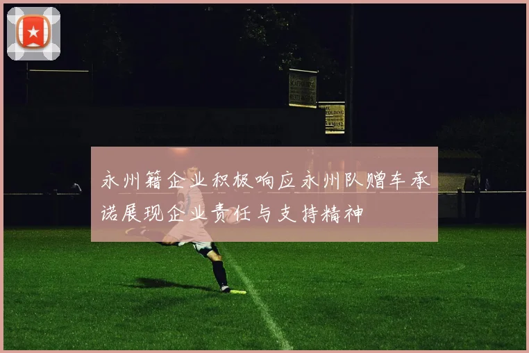 永州籍企业积极响应永州队赠车承诺展现企业责任与支持精神